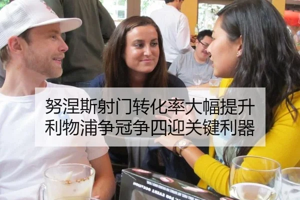 努涅斯射门转化率大幅提升 利物浦争冠争四迎关键利器